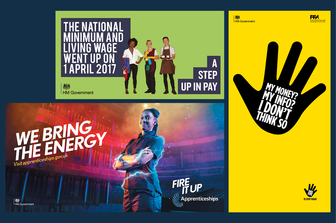 Three posters. One is for the ‘A step up in pay’ campaign, with text reading National Minimum and Living Wage went up on 1 April 2017’. The HM Government logo is in the bottom left corner. A ‘Fire it up’ apprenticeships scheme poster shows a young woman looking into the camera confidently, beside the text ‘We bring the energy’. The HM Government logo is in the bottom left corner. The third poster is for ‘Take five to stop fraud’ and shows a black graphic raised hand with the white text ‘My money? My info? I don’t think so.’ The HM Government logo is in the top left corner of the poster.